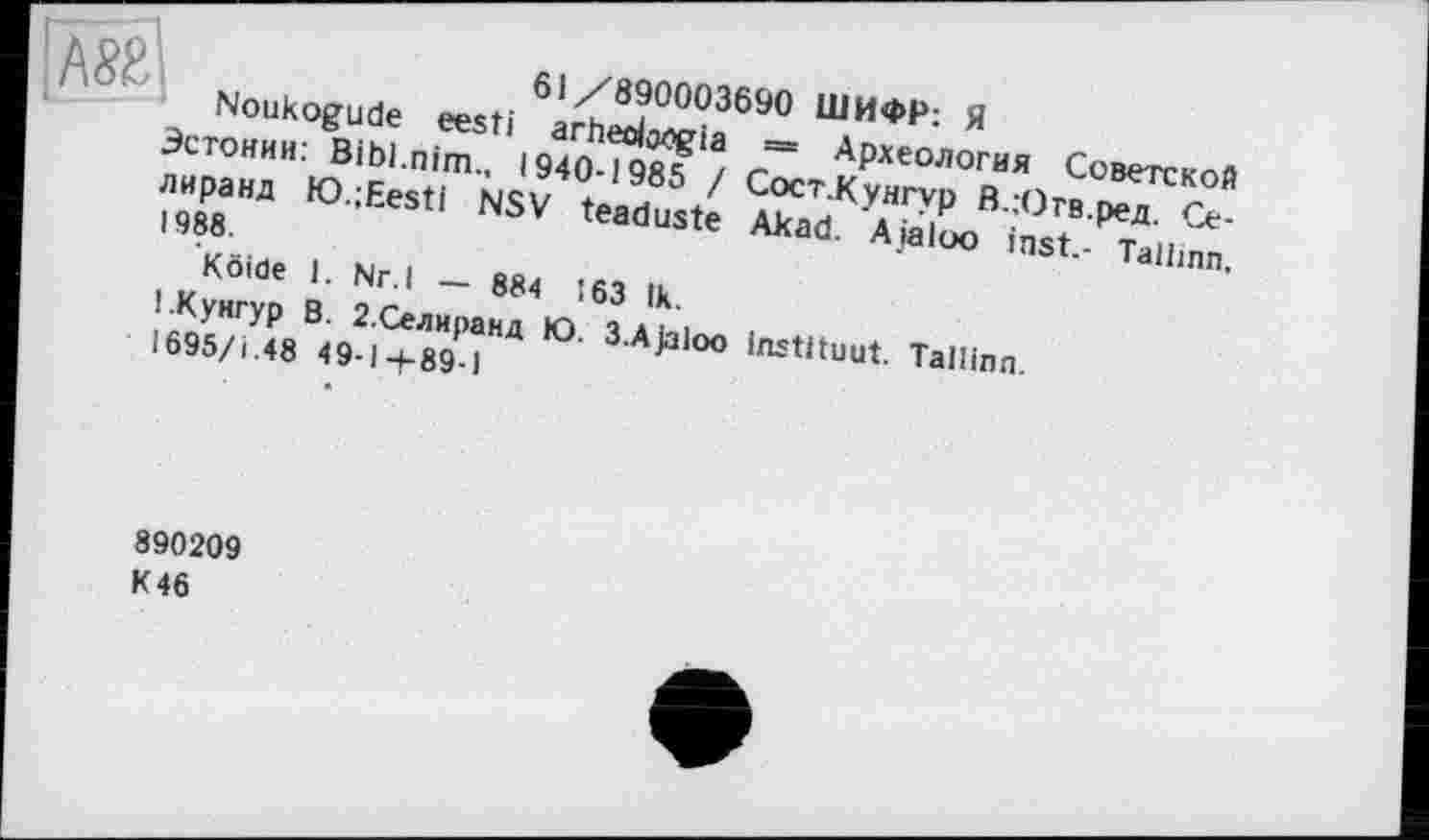 ﻿ДС/	61/890003690 ШИФР: Я
' Noukogude eesti arheolocgia
Эстонии: Bibl.nim., 1940-1985 I лиранд K).;Eesti NSV teaduste 1988
Köide
1 .Кунгур
1695/і .48 49-1-1-89-1
= Археология Советской Сост.Кунгур В.;Огв.ред. Се-Akad. Ajaloo inst.- Tallinn,
I. Nr.l - 884 163 Ik.
В. 2.Селиранд Ю. 3.Ajaloo instituât. Tallinn.
890209 К 46